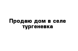Продаю дом в селе тургеневка